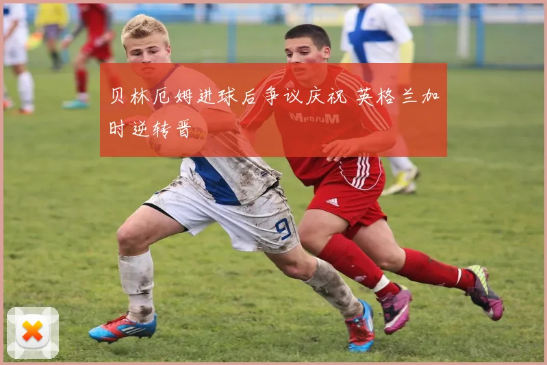 贝林厄姆进球后争议庆祝 英格兰加时逆转晋