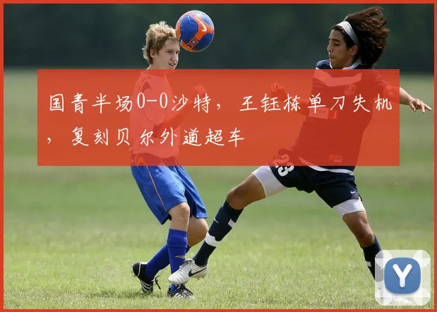 国青半场0-0沙特，王钰栋单刀失机，复刻贝尔外道超车