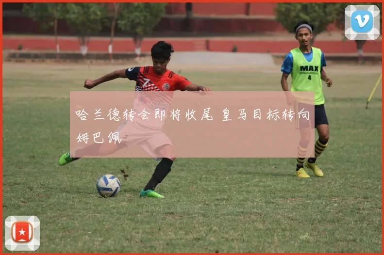 哈兰德转会即将收尾 皇马目标转向姆巴佩