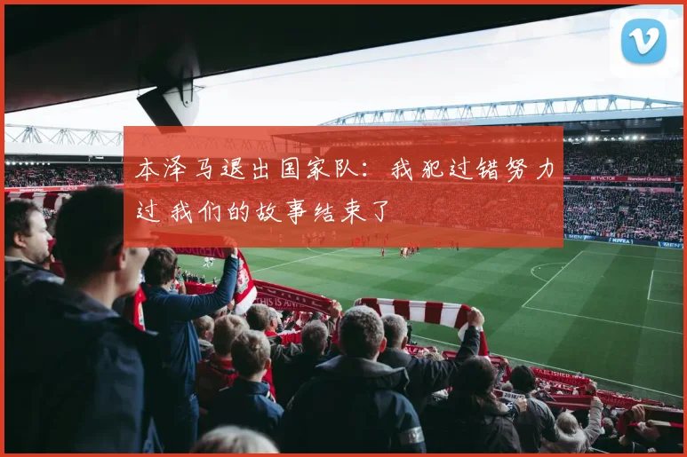 本泽马退出国家队：我犯过错努力过 我们的故事结束了
