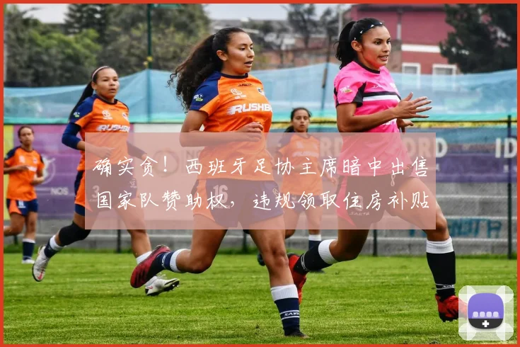 确实贪！西班牙足协主席暗中出售国家队赞助权，违规领取住房补贴