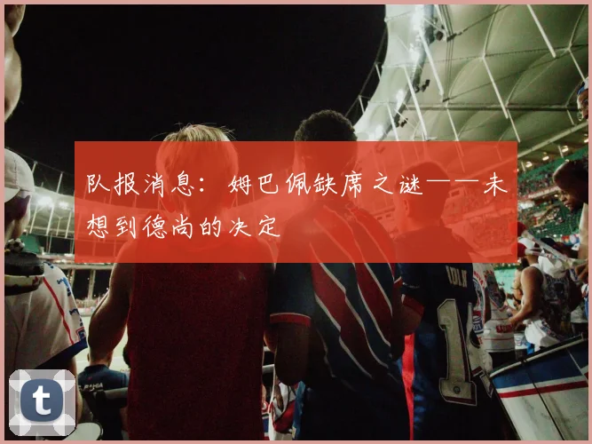 队报消息：姆巴佩缺席之谜——未想到德尚的决定