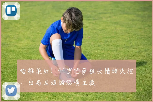 哈维染红！44岁巴萨教头情绪失控，出局后追堵怒喷主裁
