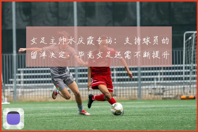 女足主帅水庆霞专访：支持球员的留洋决定，毕竟女足还需不断提升