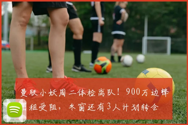 曼联小妖周二体检离队！900万边锋出租受阻，冬窗还有3人计划转会