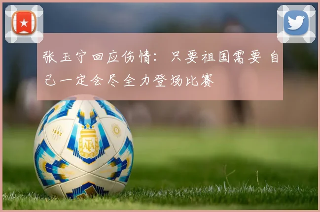 张玉宁回应伤情：只要祖国需要 自己一定会尽全力登场比赛
