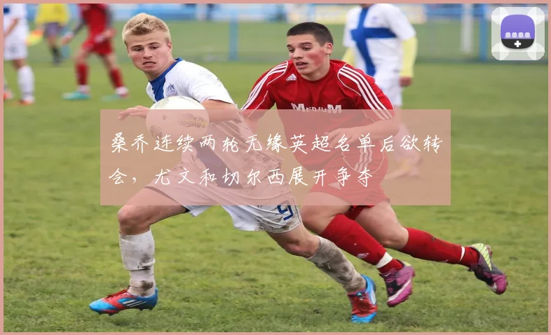桑乔连续两轮无缘英超名单后欲转会，尤文和切尔西展开争夺