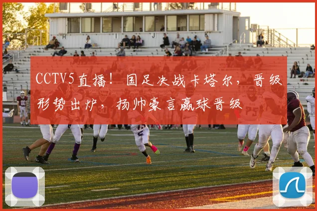 CCTV5直播！国足决战卡塔尔，晋级形势出炉，扬帅豪言赢球晋级